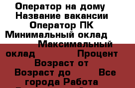 Оператор на дому  › Название вакансии ­ Оператор ПК › Минимальный оклад ­ 30 000 › Максимальный оклад ­ 50 000 › Процент ­ 80 › Возраст от ­ 18 › Возраст до ­ 80 - Все города Работа » Вакансии   . Адыгея респ.,Адыгейск г.